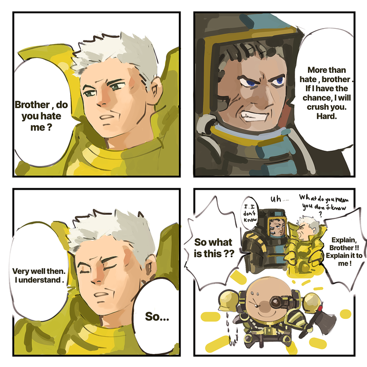 Brother, do you hate me? More than hate, brother. If I have the chance, I will crush you. Hard. Very well then. I understand. So... So what is this?? I.I uh...... don't know What do you mean you don't know ? Explain, Brother !! Explain it to me!