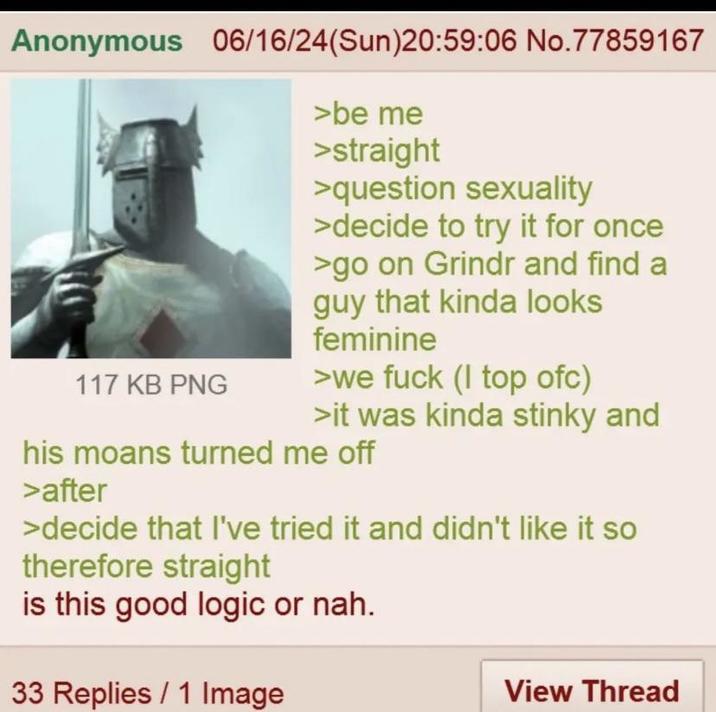 Anonymous 06/16/24(Sun)20:59:06 No.77859167 117 KB PNG >be me >straight >question sexuality >decide to try it for once >go on Grindr and find a guy that kinda looks feminine >we f--- (I top ofc) >it was kinda stinky and his moans turned me off >after >decide that I've tried it and didn't like it so therefore straight is this good logic or nah. 33 Replies 1 Image View Thread