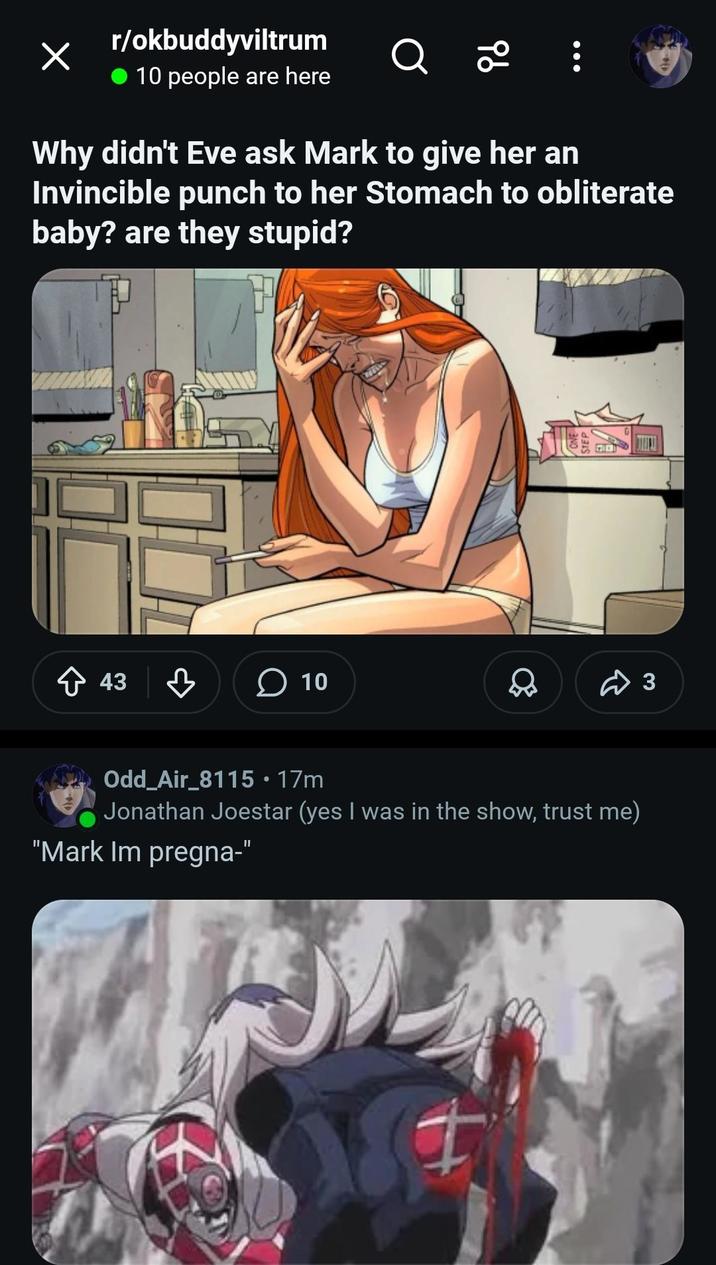 r/okbuddyviltrum 10 people are here Q 20 Why didn't Eve ask Mark to give her an Invincible punch to her Stomach to obliterate baby? are they stupid? 43 ☐ 10 3 Odd_Air_8115 • 17m Jonathan Joestar (yes I was in the show, trust me) "Mark Im pregna-"