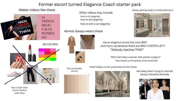 Always getting ready in a hotel bathroom Former escort turned Elegance Coach starter pack Makes videos like these Other videos may include: How to sit elegantly How to eat elegantly How to exit a car elegantly 10 HIGH VALUE THINGS WOMAN HIGH- Traits VALUE WOMEN DO Almost always wears these NO COLORS! Says a high-value woman doesn't wear these Has an elegance course that costs $997 ...but hurry up because there are ONLY 3 SPOTS LEFT! "Nobody teaches THIS!" "Rich men hate a woman with plastic surgery!" (has atleast a rhinoplasty and a boob job! Hotel lobby corner presented as her home Only acceptable color(s) Has lately been trying to channel Carolyn Bessette Kennedy