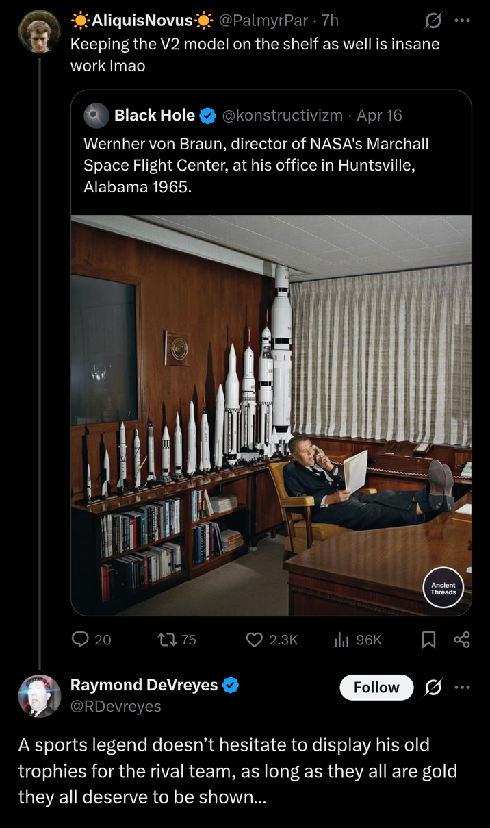 ☀AliquisNovus☀@PalmyrPar 7h Keeping the V2 model on the shelf as well is insane work Imao Black Hole @konstructivizm · Apr 16 Wernher von Braun, director of NASA's Marchall Space Flight Center, at his office in Huntsville, Alabama 1965. 20 1775 2.3K IlII 96K Ancient Threads Raymond DeVreyes ✔ @RDevreyes Follow ... A sports legend doesn't hesitate to display his old trophies for the rival team, as long as they all are gold they all deserve to be shown...