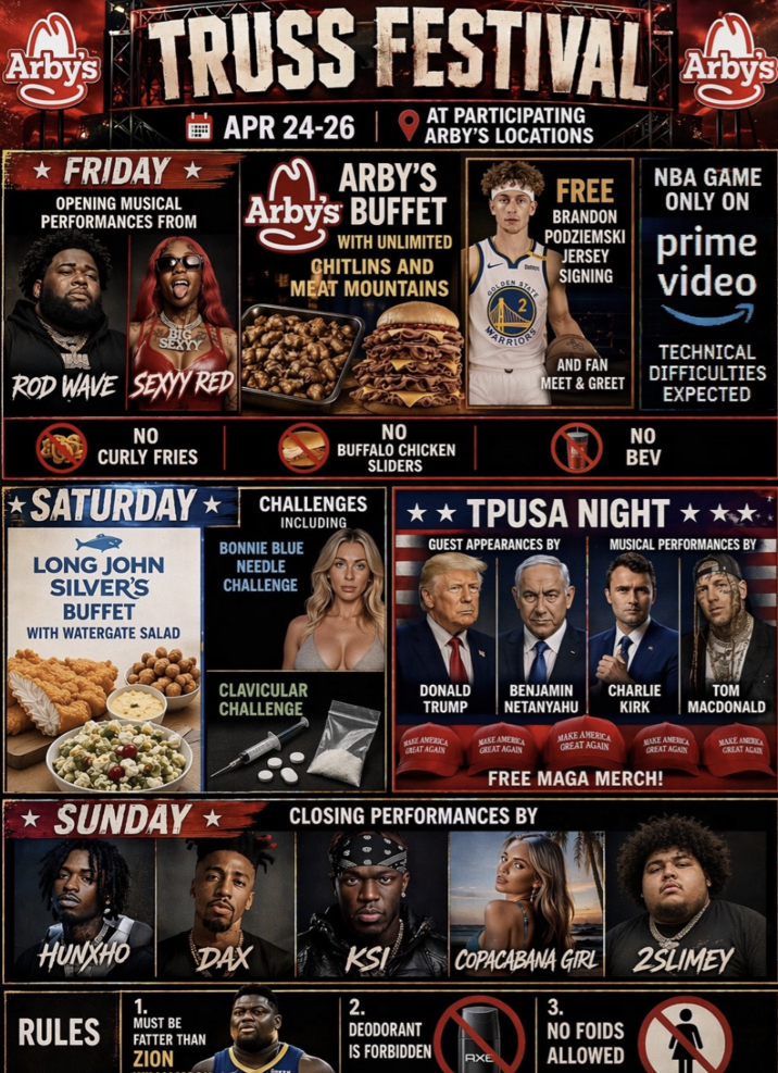 Arby's TRUSS FESTIVAL FRIDAY OPENING MUSICAL PERFORMANCES FROM BIG SEXYY ROD WAVE SEXYY RED NO CURLY FRIES SATURDAY⭑ LONG JOHN SILVER'S BUFFET WITH WATERGATE SALAD AT PARTICIPATING APR 24-26 ARBY'S LOCATIONS MARBY'S Arby's BUFFET WITH UNLIMITED CHITLINS AND MEAT MOUNTAINS NO BUFFALO CHICKEN SLIDERS CHALLENGES INCLUDING BONNIE BLUE NEEDLE CHALLENGE GOLD FREE BRANDON PODZIEMSKI JERSEY SIGNING WARRIORS AND FAN MEET & GREET by NBA GAME ONLY ON prime video NO TECHNICAL DIFFICULTIES EXPECTED BEV ✰✰TPUSA NIGHT GUEST APPEARANCES BY MUSICAL PERFORMANCES BY SUNDAY CLAVICULAR CHALLENGE DONALD TRUMP MAKE AMERICA GREAT AGAIN BENJAMIN NETANYAHU MAKE AMERICA GREAT AGAIN MAKE AMERICA GREAT AGAIN CHARLIE KIRK MAKE AMERICA GREAT AGAIN FREE MAGA MERCH! CLOSING PERFORMANCES BY TOM MACDONALD MAKE AMERICA GREAT AGAIN DAX KSI HUNXHO RULES 1. MUST BE FATTER THAN ZION பிரசாய 2. DEODORANT IS FORBIDDEN COPACABANA GIRL 2SLIMEY AXE 3. NO FOIDS ALLOWED