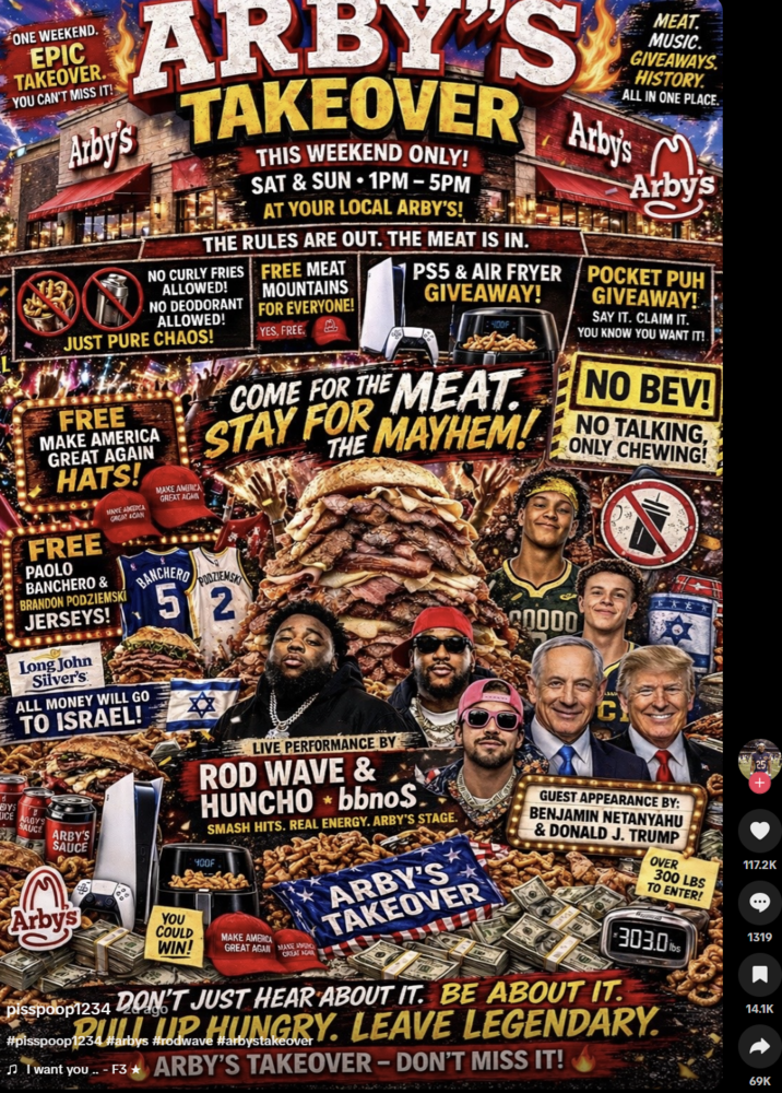 ONE WEEKEND. EPIC TAKEOVER. YOU CAN'T MISS IT! ARBY'S Arby's TAKEOVER THIS WEEKEND ONLY! SAT & SUN 1PM-5PM AT YOUR LOCAL ARBY'S! THE RULES ARE OUT. THE MEAT IS IN. NO CURLY FRIES ALLOWED! INO DEODORANT ALLOWED! JUST PURE CHAOS! FREE MAKE AMERICA GREAT AGAIN HATS! FREE HAVE AMERA GAGAT CAN PAOLO BANCHERO & BRANDON PODZIEMSKI JERSEYS! Long John Silver's MAKE AMERICA GREAT AGA BANCHERO ALL MONEY WILL GO TO ISRAEL! FREE MEAT MOUNTAINS FOR EVERYONE! YES, FREE PS5 & AIR FRYER GIVEAWAY! 400F COME FOR THE MEAT. THE MAYHEM! STAY FOR PODZIEMSK 512 20000 MEAT. MUSIC. GIVEAWAYS HISTORY. ALL IN ONE PLACE. Arby's Arby's POCKET PUH GIVEAWAY! SAY IT. CLAIM IT. YOU KNOW YOU WANT IT! NO BEV! NO TALKING, ONLY CHEWING! C BYS ICE AROYS SAUCE ARBY'S SAUCE LIVE PERFORMANCE BY ROD WAVE & HUNCHO bbno$. * SMASH HITS. REAL ENERGY. ARBY'S STAGE. 400F Arby's YOU COULD WIN! MAKE AMERICA CREAT AGA GREAT AGAIN MANE O ARBY'S TAKEOVER GUEST APPEARANCE BY: BENJAMIN NETANYAHU & DONALD J. TRUMP pisspoop1234 DON'T JUST HEAR ABOUT IT. BE ABOUT IT. OVER 300 LBS TO ENTER! 303.0lbs BULL UP HUNGRY. LEAVE LEGENDARY #pisspoop1234 #arbys #rodwave #arbystakeover ♫I want you.. - F3 ARBY'S TAKEOVER - DON'T MISS IT! 117.2K ... 1319 14.1K 69K