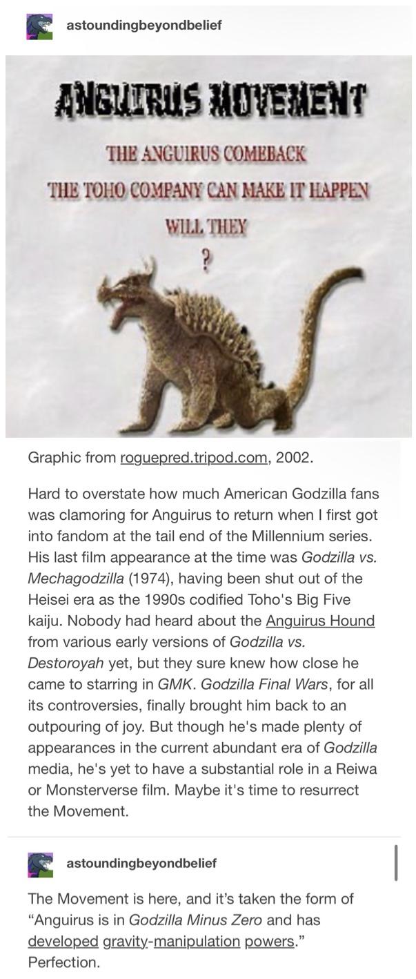 astoundingbeyondbelief ANGUIRUS MOVEMENT THE ANGUIRUS COMEBACK THE TOHO COMPANY CAN MAKE IT HAPPEN WILL THEY ? Graphic from roguepred.tripod.com, 2002. Hard to overstate how much American Godzilla fans was clamoring for Anguirus to return when I first got into fandom at the tail end of the Millennium series. His last film appearance at the time was Godzilla vs. Mechagodzilla (1974), having been shut out of the Heisei era as the 1990s codified Toho's Big Five kaiju. Nobody had heard about the Anguirus Hound from various early versions of Godzilla vs. Destoroyah yet, but they sure knew how close he came to starring in GMK. Godzilla Final Wars, for all its controversies, finally brought him back to an outpouring of joy. But though he's made plenty of appearances in the current abundant era of Godzilla media, he's yet to have a substantial role in a Reiwa or Monsterverse film. Maybe it's time to resurrect the Movement. astoundingbeyondbelief The Movement is here, and it's taken the form of "Anguirus is in Godzilla Minus Zero and has developed gravity-manipulation powers." Perfection.