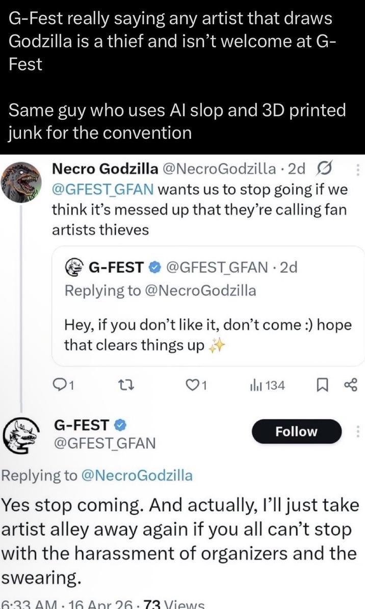 G-Fest really saying any artist that draws Godzilla is a thief and isn't welcome at G- Fest Same guy who uses Al slop and 3D printed junk for the convention Necro Godzilla @NecroGodzilla 2d @GFEST_GFAN wants us to stop going if we think it's messed up that they're calling fan artists thieves G-FEST @GFEST_GFAN. 2d Replying to @NecroGodzilla Hey, if you don't like it, don't come :) hope that clears things up Q1 27 ili 134 ☐ % G-FEST ✔ @GFEST_GFAN Replying to @NecroGodzilla Follow Yes stop coming. And actually, I'll just take artist alley away again if you all can't stop with the harassment of organizers and the swearing. 6:33 AM.16 Apr 26.73 Views