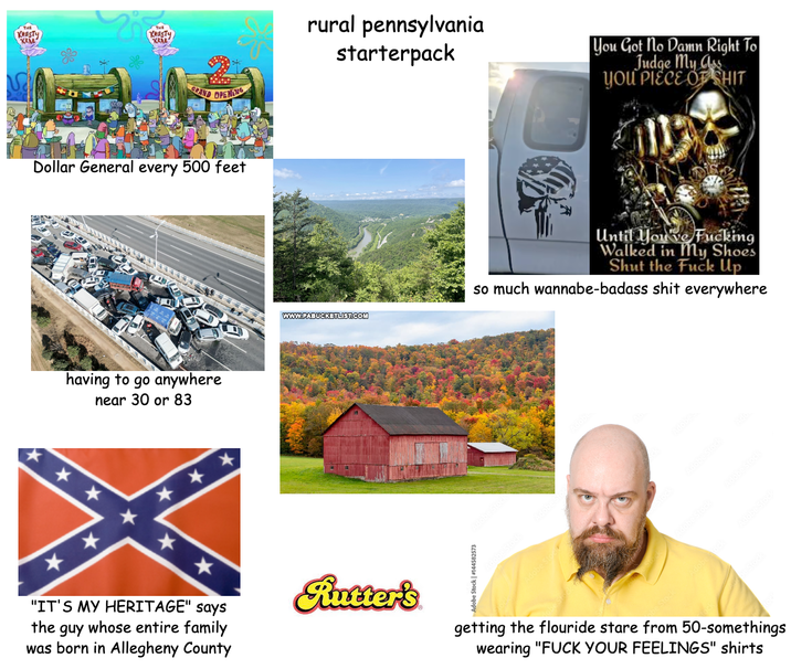 KRUSTY KRAB KRUSTY KRAB GRAND OPENING Dollar General every 500 feet having to go anywhere near 30 or 83 ** ***** "IT'S MY HERITAGE" says the guy whose entire family was born in Allegheny County rural pennsylvania starterpack You Got No Damn Right To Judge My C YOU P------------ WWW.PABUCKETLIST.COM Rutter's Until You've F------ Walked in My Shoes Shut the F--- Up so much wannabe-badass s--- everywhere Adobe getting the flouride stare from 50-somethings wearing "F--- YOUR FEELINGS" shirts
