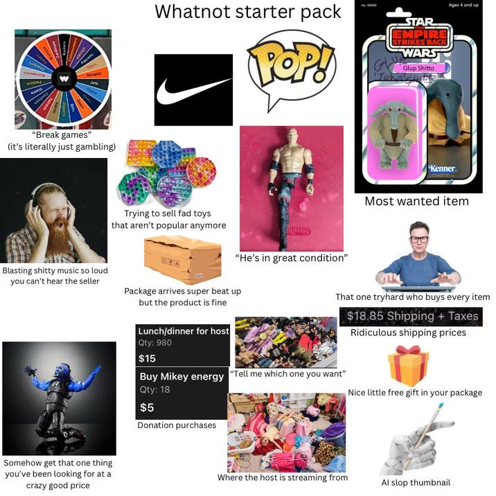 SUNTURIING EWVID slogo) Patriots Bengals Jets Titans "Break games" (it's literally just gambling) Blasting s----- music so loud you can't hear the seller Somehow get that one thing you've been looking for at a crazy good price Whatnot starter pack POP! No. 00000 STAR EMPIRE STRIKES BACK WARS GLU John' Glup Shitto Ages 4 and up Trying to sell fad toys that aren't popular anymore "He's in great condition" UVA Package arrives super beat up but the product is fine Kenner. Most wanted item That one tryhard who buys every item $18.85 Shipping + Taxes Ridiculous shipping prices Lunch/dinner for host Qty: 980 $15 Buy Mikey energy Qty: 18 "Tell me which one you want" Nice little free gift in your package $5 Donation purchases Where the host is streaming from Al slop thumbnail