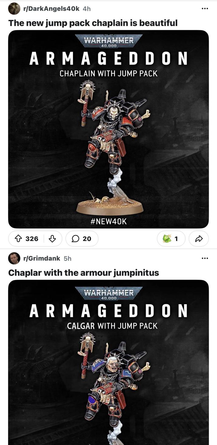 r/DarkAngels40k 4h The new jump pack chaplain is beautiful WARHAMMER 40,000 ARMAGEDDON CHAPLAIN WITH JUMP PACK 326 D #NEW40K 20 1 D r/Grimdank 5h Chaplar with the armour jumpinitus WARHAMMER 40,000 ARMAGEDDON CALGAR WITH JUMP PACK