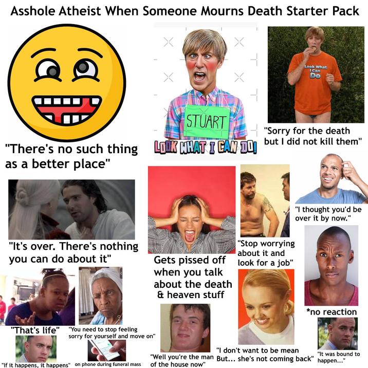A------ Atheist When Someone Mourns Death Starter Pack 199 "There's no such thing as a better place" "It's over. There's nothing you can do about it" STUART Look What i Can LOOK WHAT I CAN DO! "Sorry for the death but I did not kill them" Gets p----- off when you talk about the death & heaven stuff "Stop worrying about it and look for a job" "I thought you'd be over it by now." *no reaction "That's life" "You need to stop feeling sorry for yourself and move on" "If it happens, it happens" on phone during funeral mass "I don't want to be mean "It was bound to "Well you're the man But... she's not coming back" happen..." of the house now"