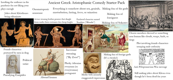 Insulting the audience in the parabasis for not liking your plays enough Jokes about Kleisthenes being effeminate Female characters portrayed by men in drag Political satire Ancient Greek Aristophanic Comedy Starter Pack Onomatopoeic nonsense Everything is somehow about sex, genitals, Making fun of the gods m-----------, farting, feces, or urination | Actors wearing leather penises that dangle from under their costumes for cheap laughs Enslaved character named Xanthias ("Blondie") Making fun of foreigners Making fun of Sokrates Chorus members dressed as something non-human like clouds, wasps, birds, or frogs Plot involving female characters usurping male authority LYSISTRATA Incessant swearing ("By Zeus!") Plucky Athenian everyman (or everywoman) Making fun of foreign gods (It's a twofer!) BREK εκε COAX COAX protagonist Parodying Euripides Masks with insanely Absurd humor exaggerated expressions Anti-Peloponnesian War message Still making jokes about Kleon even though he's been dead for years