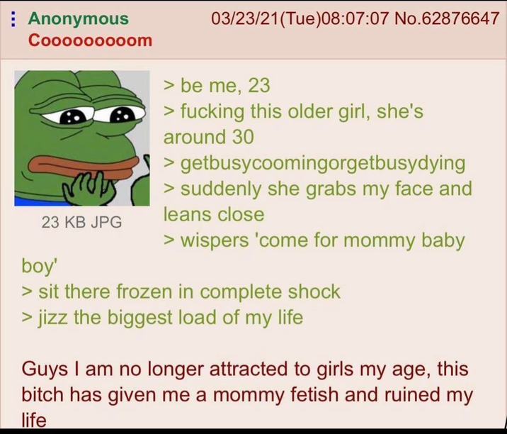 Anonymous Cooooooooom 23 KB JPG boy' 03/23/21(Tue) 08:07:07 No.62876647 > be me, 23 > f------ this older girl, she's around 30 > getbusycoomingorgetbusydying > suddenly she grabs my face and leans close > wispers 'come for mommy baby > sit there frozen in complete shock > j--- the biggest load of my life Guys I am no longer attracted to girls my age, this bitch has given me a mommy fetish and ruined my life