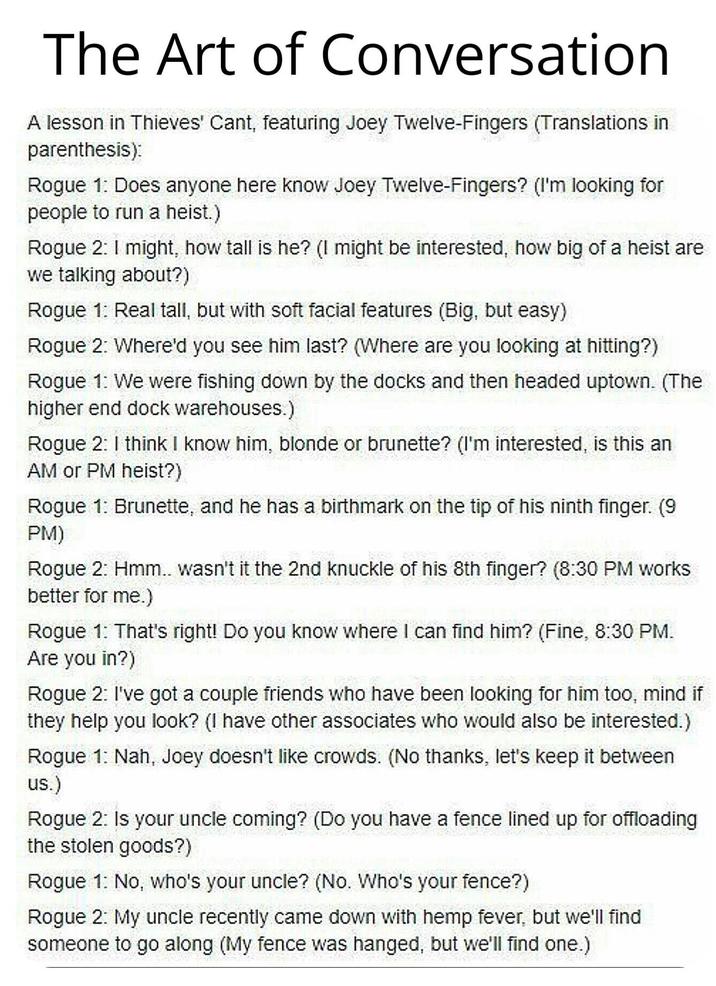 The Art of Conversation A lesson in Thieves' Cant, featuring Joey Twelve-Fingers (Translations in parenthesis): Rogue 1: Does anyone here know Joey Twelve-Fingers? (I'm looking for people to run a heist.) Rogue 2: I might, how tall is he? (I might be interested, how big of a heist are we talking about?) Rogue 1: Real tall, but with soft facial features (Big, but easy) Rogue 2: Where'd you see him last? (Where are you looking at hitting?) Rogue 1: We were fishing down by the docks and then headed uptown. (The higher end dock warehouses.) Rogue 2: I think I know him, blonde or brunette? (I'm interested, is this an AM or PM heist?) Rogue 1: Brunette, and he has a birthmark on the tip of his ninth finger. (9 PM) Rogue 2: Hmm.. wasn't it the 2n better for me.) the 2nd knuckle of his 8th fin finger? (8:30 PM works Rogue 1: That's right! Do you know where I can find him? (Fine, 8:30 PM. Are you in?) Rogue 2: I've got a couple friends who have been looking for him too, mind if they help you look? (I have other associates who would also be interested.) Rogue 1: Nah, Joey doesn't like crowds. (No thanks, let's keep it between us.) Rogue 2: Is your uncle coming? (Do you have a fence lined up for offloading the stolen goods?) Rogue 1: No, who's your uncle? (No. Who's your fence?) Rogue 2: My uncle recently came down with hemp fever, but we'll find someone to go along (My fence was hanged, but we'll find one.)