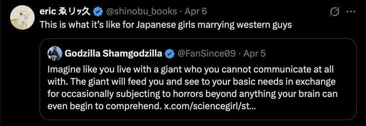 ericゑリック @shinobu_books · Apr 6 . This is what it's like for Japanese girls marrying western guys Godzilla Shamgodzilla @FanSince09 - Apr 5 Imagine like you live with a giant who you cannot communicate at all with. The giant will feed you and see to your basic needs in exchange for occasionally subjecting to horrors beyond anything your brain can even begin to comprehend. x.com/sciencegirl/st...