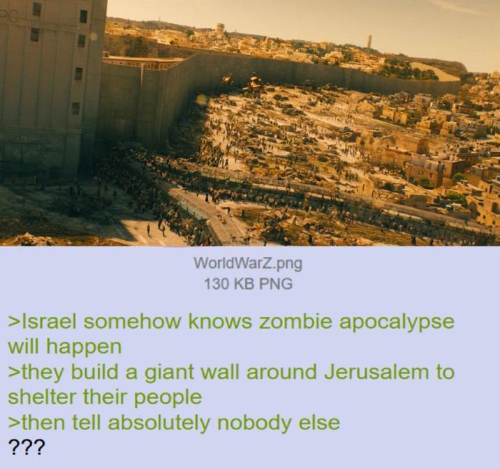 WorldWarZ.png 130 KB PNG >Israel somehow knows zombie apocalypse will happen >they build a giant wall around Jerusalem to shelter their people >then tell absolutely nobody else ???