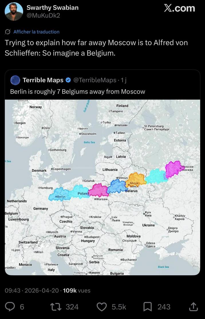 h Sea Swarthy Swabian @MuKuDk2 X.com Afficher la traduction Trying to explain how far away Moscow is to Alfred von Schlieffen: So imagine a Belgium. Terrible Maps @TerribleMaps 1j • Berlin is roughly 7 Belgiums away from Moscow OAlesund Norway Gulf of Both Finland Tampere Bergen Oslo Uppsala Stockholm Stavanger Turku Helsinki Tallinn. Estonia Baltic Sea Gothenburg Netherlands Riga Latvia Denmark Copenhagen Lithuania Vilnius OGdańsk- Minsk "Мінск oHamburg Belarus Poland Berlin Warsaw St Petersburg Санкт-Петербург Moscow Москва Belgium Luxembourg Germany Prague Czechia is Switzerland oLyon Slovakia Munich Vienna Austria Budapest Hungary oKraków Kyiv "Київ Lviv "Львів Kharkiv Харків Vinnytsia Вінниця Ukraine Dnipro Дніпро Moldova Chisinau Odesa Одеса Slovenia Romania Milan Croatia Belgrade Београд Serbia Monaco oFlorence Sarajevo Bucharest Black Sea rseille Italy Podgorica Kosovo Bulgaria 09:43-2026-04-20 109k vues 6 324 5.5k 243