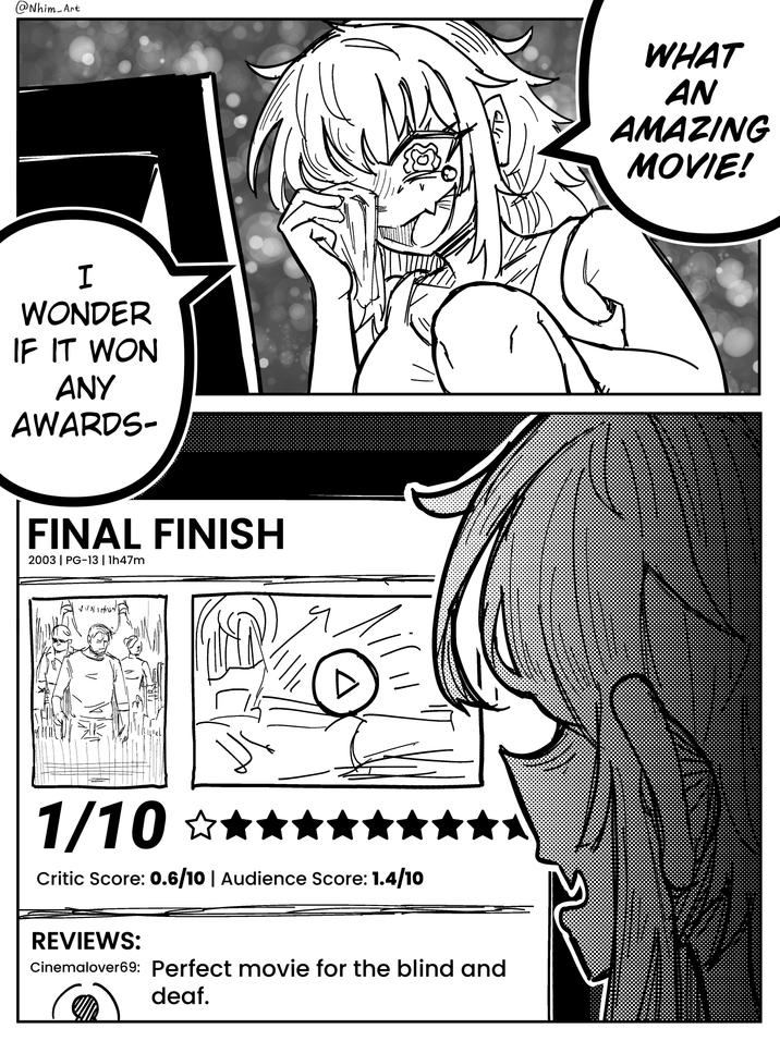 @Nhim Art WHAT AN AMAZING MOVIE! I WONDER IF IT WON ANY AWARDS- FINAL FINISH 2003 | PG-13 | 1h47m 1/10 ☆★★★ Critic Score: 0.6/10 | Audience Score: 1.4/10 REVIEWS: Cinemalover69: Perfect movie for the blind and deaf.