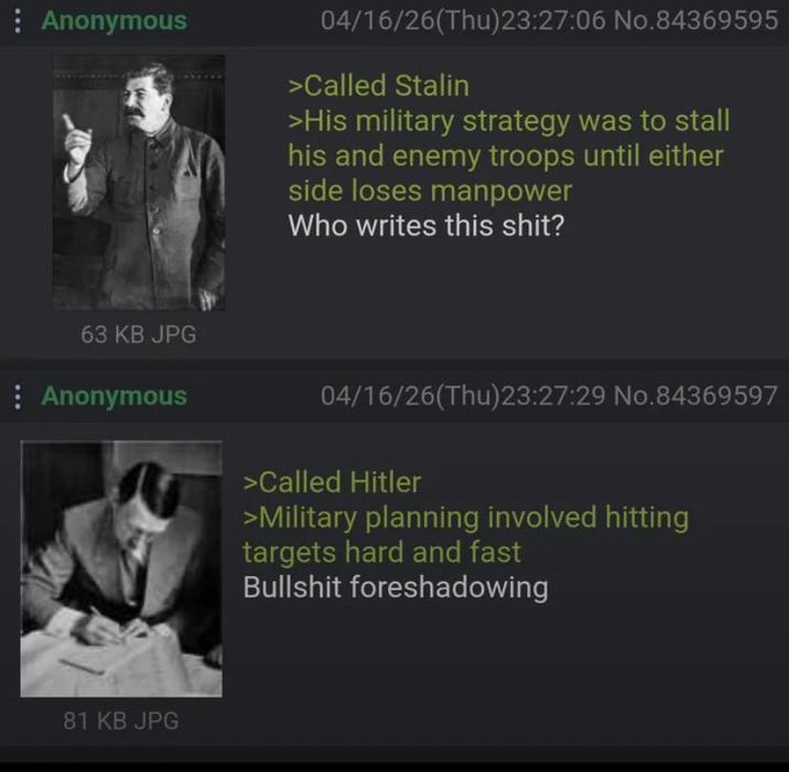 Anonymous 63 KB JPG Anonymous 81 KB JPG 04/16/26(Thu)23:27:06 No.84369595 >Called Stalin >His military strategy was to stall his and enemy troops until either side loses manpower Who writes this s---? 04/16/26(Thu)23:27:29 No.84369597 >Called Hitler >Military planning involved hitting targets hard and fast B------- foreshadowing