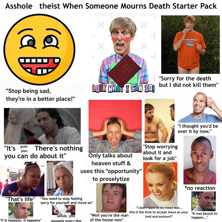 A------ theist When Someone Mourns Death Starter Pack 19 HOL "Stop being sad, they're in a better place!" - LOOK WHAT I CAN DO! Look What Can "Sorry for the death but I did not kill them" "It's gods plan There's nothing you can do about it" Only talks about heaven stuff & uses this "opportunity" to proselytize "Stop worrying about it and look for a job" "I thought you'd be over it by now." "That's life" "You need to stop feeling sorry for yourself and move on" "If it happens, it happens" sends you gospels every day "Well you're the man of the house now" *no reaction "I don't want to be mean but... this is the time to accept Jesus as your lord and saviour!!" "It was bound to happen..."