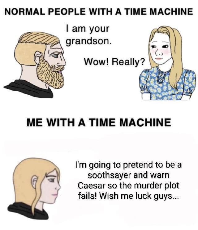 NORMAL PEOPLE WITH A TIME MACHINE I am your grandson. Wow! Really? ME WITH A TIME MACHINE I'm going to pretend to be a soothsayer and warn Caesar so the murder plot fails! Wish me luck guys...