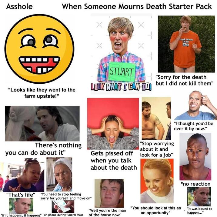 A------ When Someone Mourns Death Starter Pack "Looks like they went to the farm upstate!" There's nothing you can do about it" "That's life" "You need to stop feeling sorry for yourself and move on" Look What ICan Do STUART "Sorry for the death LOOK WHAT I CAN DO but I did not kill them" Gets p----- off when you talk about the death "Stop worrying about it and look for a job" "I thought you'd be over it by now." *no reaction "Well you're the man "If it happens, it happens" on phone during funeral mass of the house now" an opportunity" "You should look at this as, "It was bound to happen..."