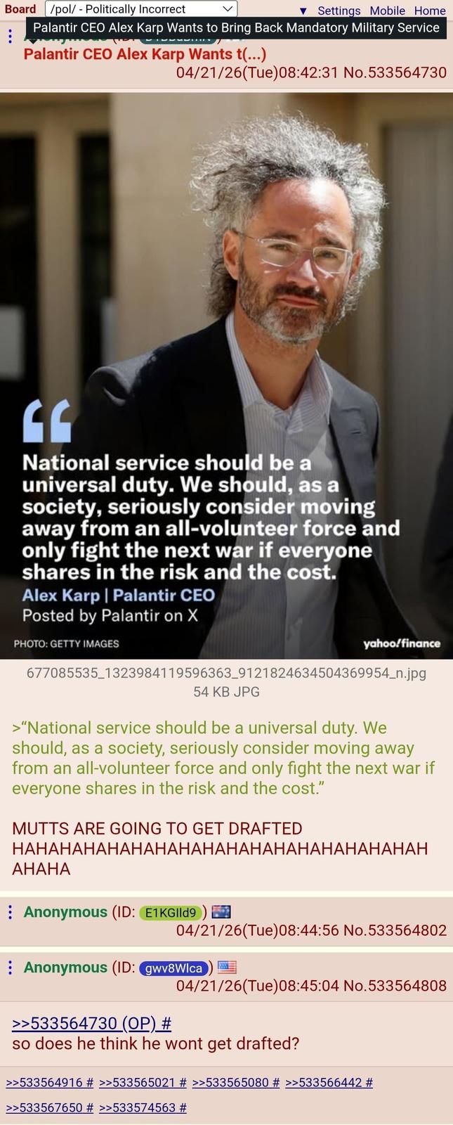 Board /pol/ - Politically Incorrect ▼ Settings Mobile Home ⠀ Palantir CEO Alex Karp Wants to Bring Back Mandatory Military Service Palantir CEO Alex Karp Wants t(...) 04/21/26(Tue) 08:42:31 No.533564730 National service should be a universal duty. We should, as a society, seriously consider moving away from an all-volunteer force and only fight the next war if everyone shares in the risk and the cost. Alex Karp | Palantir CEO Posted by Palantir on X PHOTO: GETTY IMAGES yahoo/finance 677085535_1323984119596363_9121824634504369954_n.jpg 54 KB JPG >"National service should be a universal duty. We should, as a society, seriously consider moving away from an all-volunteer force and only fight the next war if everyone shares in the risk and the cost." MUTTS ARE GOING TO GET DRAFTED HAHAHAHAHAHAHAHAHAHAHAHAHAHAHAHAHAH AHAHA Anonymous (ID: E1KGIld9) 04/21/26(Tue)08:44:56 No.533564802 Anonymous (ID: gwv8Wlca 04/21/26(Tue) 08:45:04 No.533564808 >>533564730 (OP) # so does he think he wont get drafted? >>533564916 # >>533565021 # >>533565080 # >>533566442 # >>533567650 # >>533574563 #