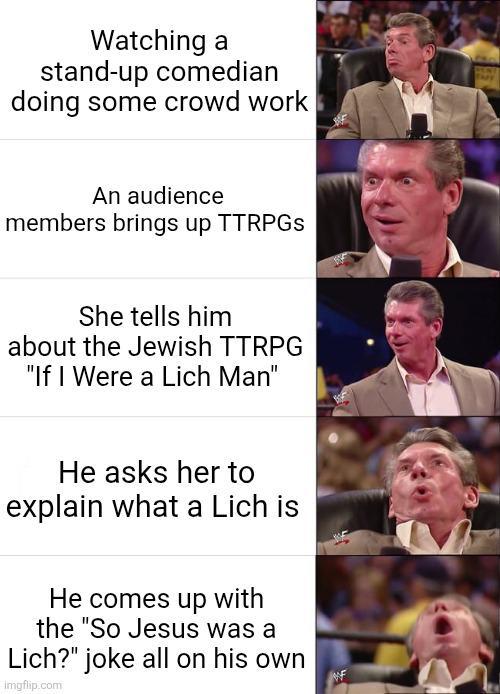 Watching a stand-up comedian doing some crowd work TAPY An audience members brings up TTRPGS She tells him about the Jewish TTRPG "If I Were a Lich Man" He asks her to explain what a Lich is He comes up with the "So Jesus was a Lich?" joke all on his own imgflip.com