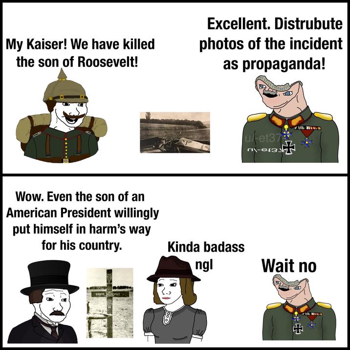My Kaiser! We have killed the son of Roosevelt! Excellent. Distrubute photos of the incident as propaganda! Wow. Even the son of an American President willingly put himself in harm's way for his country. PART CHRISCUPART CHRISCLIPART CHRISCUPART CHE ART CHRISCI CHRISCLIPART CH CHRISCLIPART CHRISCUPART CH RT GARISCLIPART CHRISCLIPART C INISCUPART CHRISCUPART C CHRISCLIPART CHRISCHIFART CHRISCLIPART CHRISCLIPART HERE RESTS ON THE FIELD OF HONOR 1S LIEUT QUENTIN BOOSEVELT AIR SERVICE USA ILLED IN ACTION JULY 1918 ulet37 n\-6f3 + Kinda badass ngl Wait no *