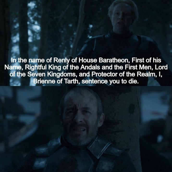 In the name of Renly of House Baratheon, First of his Name, Rightful King of the Andals and the First Men, Lord of the Seven Kingdoms, and Protector of the Realm, I, Brienne of Tarth, sentence you to die.