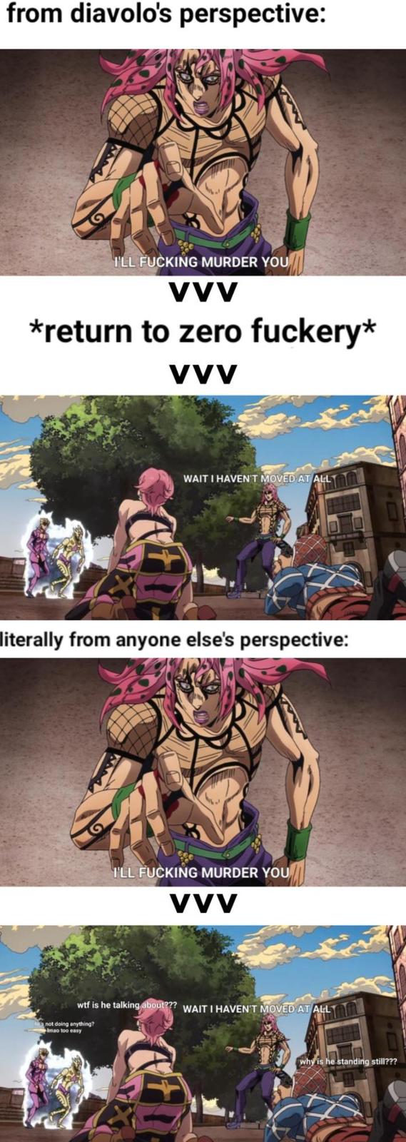 from diavolo's perspective: I'LL F------ MURDER YOU VVV *return to zero fuckery* VVV WAIT I HAVEN'T MOVED AT ALL literally from anyone else's perspective: I'LL F------ MURDER YOU VVV w-- is he talking about??? WAIT I HAVEN'T MOVED AT ALL not doing anything? Imao too easy why is he standing still???