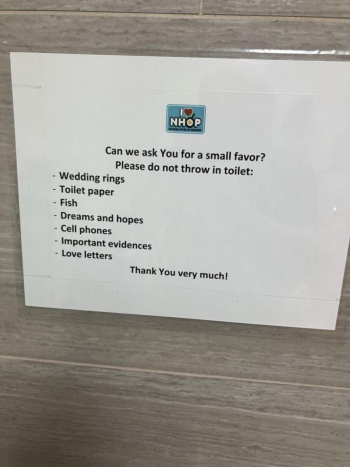 NHOP NATIONAL HOUSE OF PANCAKES Can we ask You for a small favor? Please do not throw in toilet: - Wedding rings - Toilet paper - Fish Dreams and hopes - Cell phones - Important evidences - Love letters Thank You very much!