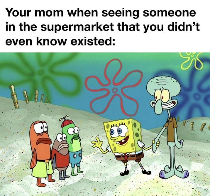 Your mom when seeing someone in the supermarket that you didn't even know existed: k
