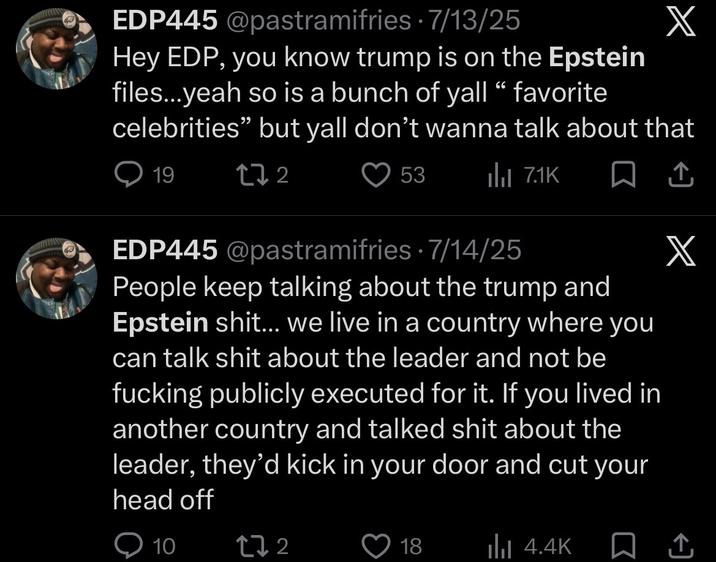 EDP445 @pastramifries 7/13/25 . X Hey EDP, you know trump is on the Epstein files...yeah so is a bunch of yall “ favorite celebrities" but yall don't wanna talk about that 19 17 2 53 Il 7.1K EDP445 @pastramifries 7/14/25 People keep talking about the trump and Epstein s---... we live in a country where you can talk s--- about the leader and not be f------ publicly executed for it. If you lived in another country and talked s--- about the leader, they'd kick in your door and cut your head off 10 172 18 ilil 4.4K ↑ X