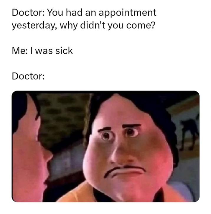 Doctor: You had an appointment yesterday, why didn't you come? Me: I was sick Doctor: