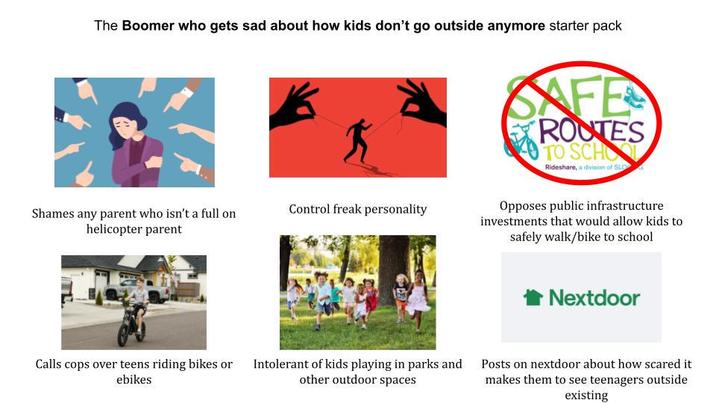 The Boomer who gets sad about how kids don't go outside anymore starter pack Shames any parent who isn't a full on helicopter parent Control freak personality Calls cops over teens riding bikes or ebikes Intolerant of kids playing in parks and other outdoor spaces SAFE ROOTES TO SCHOOL Rideshare, a division of SLO Opposes public infrastructure investments that would allow kids to safely walk/bike to school Nextdoor Posts on nextdoor about how scared it makes them to see teenagers outside existing