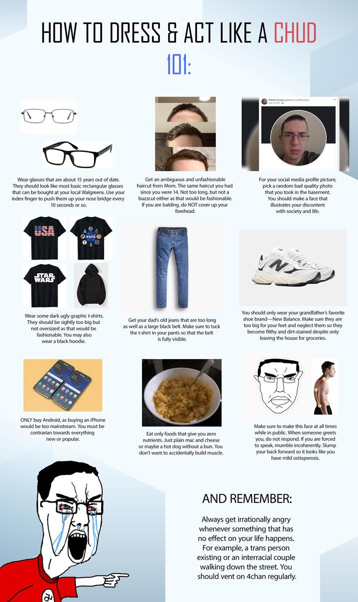 HOW TO DRESS & ACT LIKE A CHUD 101: Patrick Crusius updated his profile picture. June 10, 2017 Wear glasses that are about 15 years out of date. They should look like most basic rectangular glasses that can be bought at your local Walgreens. Use your index finger to push them up your nose bridge every 10 seconds or so. Get an ambiguous and unfashionable haircut from Mom. The same haircut you had since you were 14. Not too long, but not a buzzcut either as that would be fashionable. If you are balding, do NOT cover up your forehead. For your social media profile picture, pick a random bad quality photo that you took in the basement. You should make a face that illustrates your discontent with society and life. STAR WARS NASA I N Wear some dark ugly graphic t-shirts. They should be sightly too big but not oversized as that would be fashionable. You may also wear a black hoodie. Get your dad's old jeans that are too long as well as a large black belt. Make sure to tuck the t-shirt in your pants so that the belt is fully visible. You should only wear your grandfather's favorite shoe brand-New Balance. Make sure they are too big for your feet and neglect them so they become filthy and dirt-stained despite only leaving the house for groceries. CON SAMSONS ONLY buy Android, as buying an iPhone would be too mainstream. You must be contrarian towards everything new or popular. Eat only foods that give you zero nutrients. Just plain mac and cheese or maybe a hot dog without a bun. You don't want to accidentally build muscle. Make sure to make this face at all times while in public. When someone greets you, do not respond. If you are forced to speak, mumble incoherently. Slump your back forward so it looks like you have mild ostioperosis. AND REMEMBER: Always get irrationally angry whenever something that has no effect on your life happens. For example, a trans person existing or an interracial couple walking down the street. You should vent on 4chan regularly.