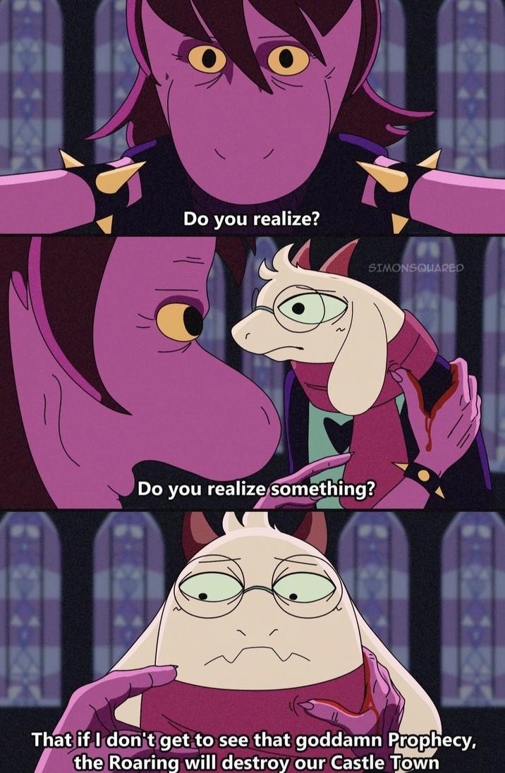 Do you realize? Do you realize something? SIMONSQUARED That if I don't get to see that goddamn Prophecy, the Roaring will destroy our Castle Town