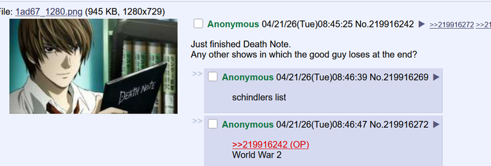 File: 1ad67_1280.png (945 KB, 1280x729) DEATH NOTE Anonymous 04/21/26(Tue)08:45:25 No.219916242 ►>>219916272 >>21 Just finished Death Note. Any other shows in which the good guy loses at the end? >> Anonymous 04/21/26(Tue)08:46:39 No.219916269 schindlers list Anonymous 04/21/26(Tue)08:46:47 No.219916272 >>219916242 (OP). World War 2