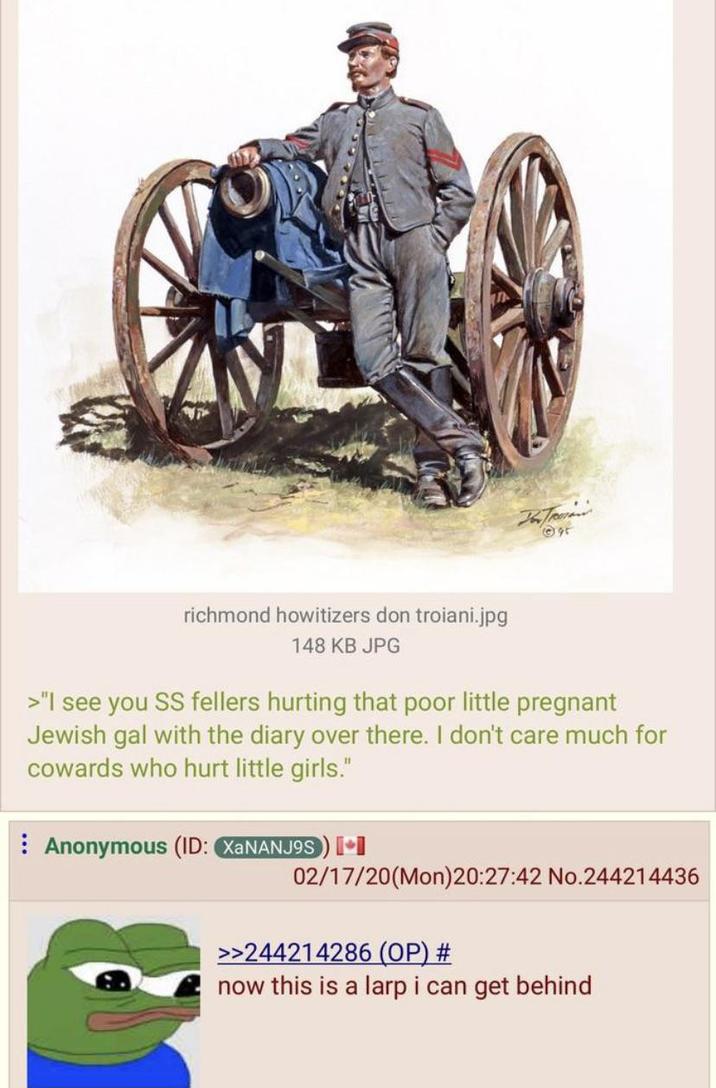 95 richmond howitizers don troiani.jpg 148 KB JPG >"I see you SS fellers hurting that poor little pregnant Jewish gal with the diary over there. I don't care much for cowards who hurt little girls." Anonymous (ID: XaNANJ9S) [+] 02/17/20(Mon)20:27:42 No.244214436 >>244214286 (OP) # now this is a larp i can get behind