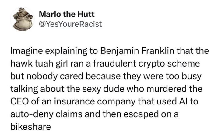 Marlo the Hutt @YesYoure Racist Imagine explaining to Benjamin Franklin that the hawk tuah girl ran a fraudulent crypto scheme but nobody cared because they were too busy talking about the dude who murdered the CEO of an insurance company that used Al to auto-deny claims and then escaped on a bikeshare