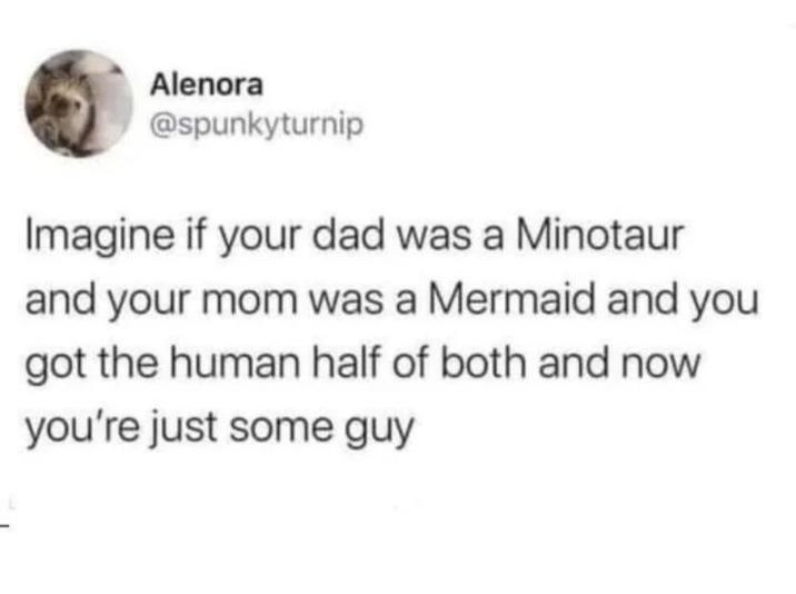 Alenora @spunkyturnip Imagine if your dad was a Minotaur and your mom was a Mermaid and you got the human half of both and now you're just some guy