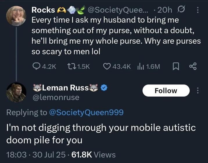 Rocks A @SocietyQuee... • 20h : Every time I ask my husband to bring me something out of my purse, without a doubt, he'll bring me my whole purse. Why are purses so scary to men lol Q4.2K 1.5K 43.4K | 1.6M Leman Russ❤❤ @lemonruse Replying to @Society Queen999 Follow I'm not digging through your mobile autistic doom pile for you 18:03. 30 Jul 25 61.8K Views