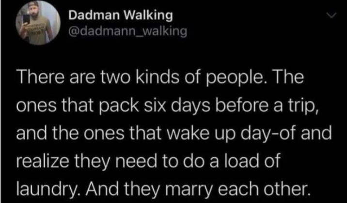 Dadman Walking @dadmann_walking There are two kinds of people. The ones that pack six days before a trip, and the ones that wake up day-of and realize they need to do a load of laundry. And they marry each other.