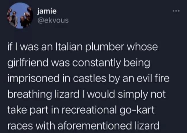 jamie @ekvous if I was an Italian plumber whose girlfriend was constantly being imprisoned in castles by an evil fire breathing lizard I would simply not take part in recreational go-kart races with aforementioned lizard