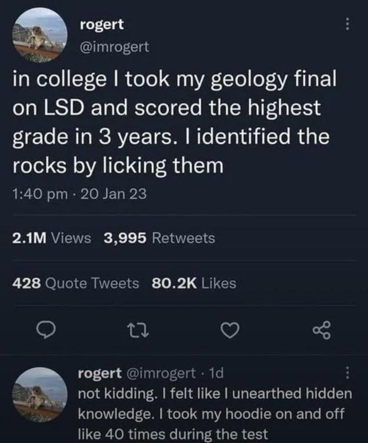 rogert @imrogert in college I took my geology final on LSD and scored the highest grade in 3 years. I identified the rocks by licking them 1:40 pm 20 Jan 23 2.1M Views 3,995 Retweets 428 Quote Tweets 80.2K Likes 27 rogert @imrogert. 1d not kidding. I felt like I unearthed hidden knowledge. I took my hoodie on and off like 40 times during the test