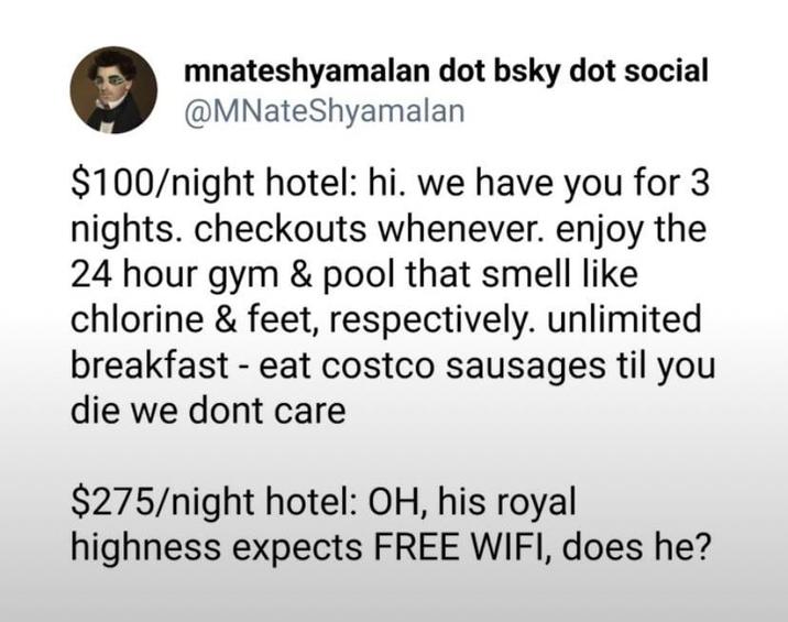 mnateshyamalan dot bsky dot social @MNateShyamalan $100/night hotel: hi. we have you for 3 nights. checkouts whenever. enjoy the 24 hour gym & pool that smell like chlorine & feet, respectively. unlimited breakfast - eat costco sausages til you die we dont care $275/night hotel: OH, his royal highness expects FREE WIFI, does he?