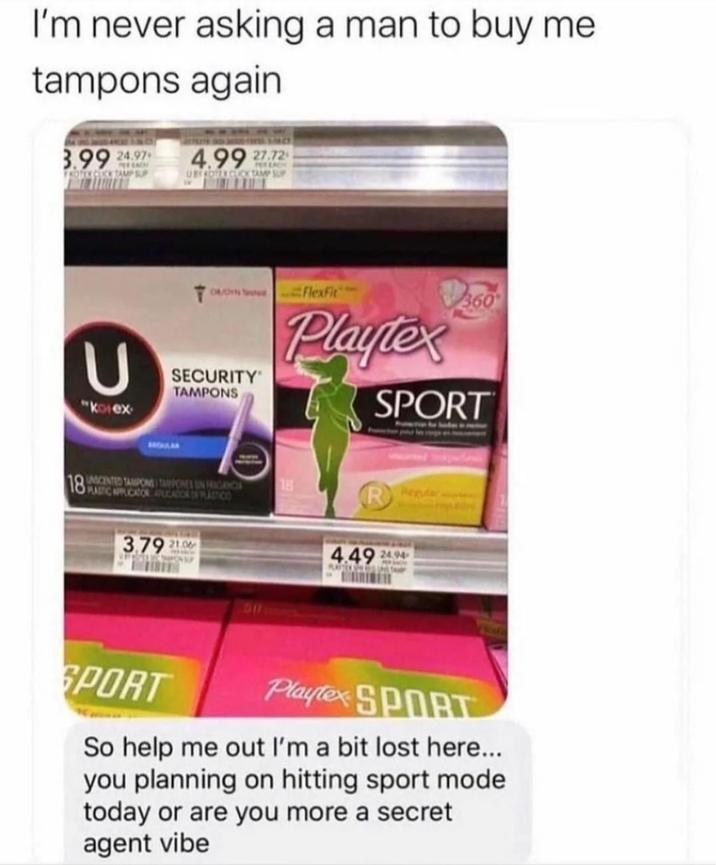 I'm never asking a man to buy me tampons again 3.99 24.97 FROZEN CLK TAMP SUP 4.99 27.72 UNY ROTEX GLUCK TAMP SUP 18 U "kolex SECURITY TAMPONS Flexfit Playtex 360 SPORT PLASTIC APPLICATOR PUCATION PLASTICO 3.79 21.06 18 4.49 24.94 SPORT Playtex SPORT So help me out I'm a bit lost here... you planning on hitting sport mode today or are you more a secret agent vibe