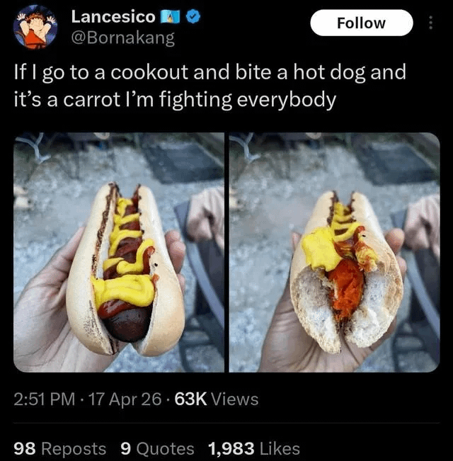 Lancesico @Bornakang Follow If I go to a cookout and bite a hot dog and it's a carrot I'm fighting everybody 2:51 PM - 17 Apr 26 63K Views 98 Reposts 9 Quotes 1,983 Likes