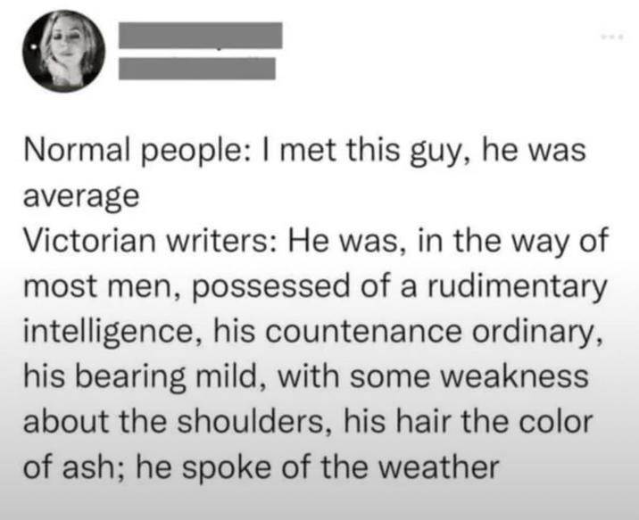 Normal people: I met this guy, he was average Victorian writers: He was, in the way of most men, possessed of a rudimentary intelligence, his countenance ordinary, his bearing mild, with some weakness about the shoulders, his hair the color of ash; he spoke of the weather ***