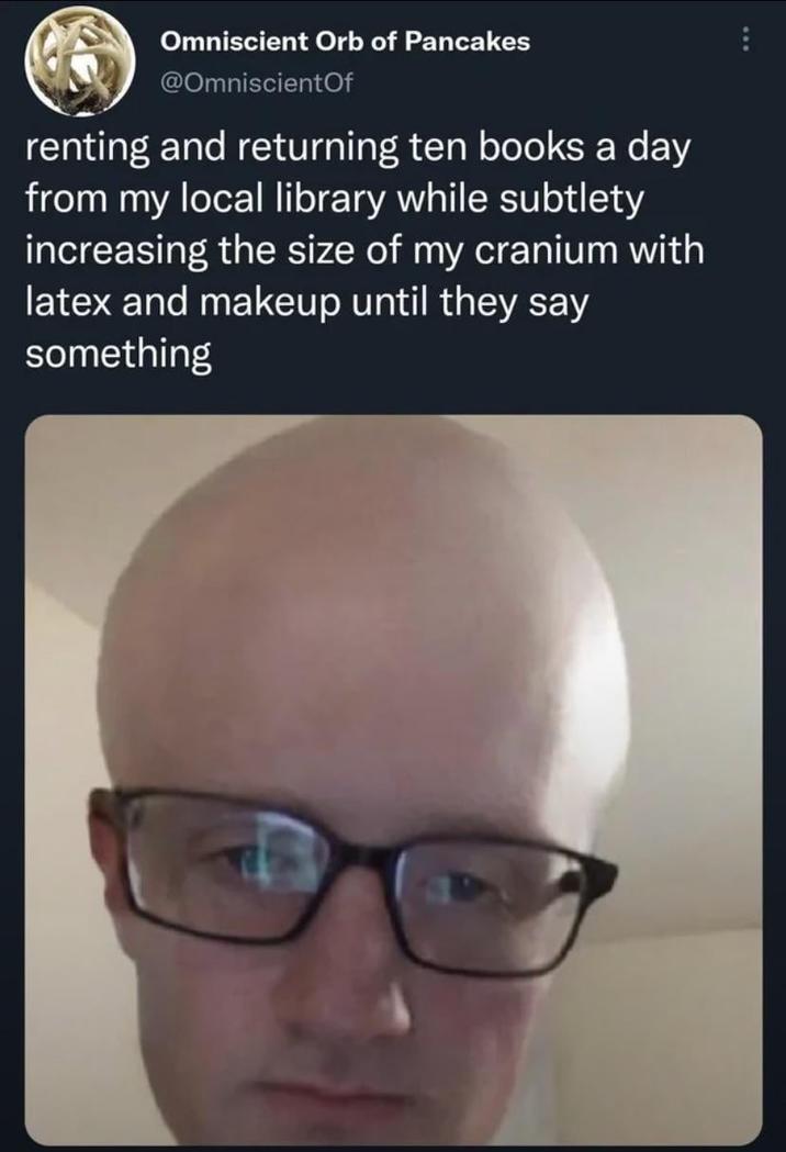 Omniscient Orb of Pancakes @Omniscient Of renting and returning ten books a day from my local library while subtlety increasing the size of my cranium with latex and makeup until they say something