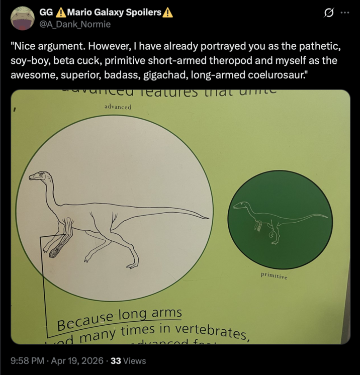 GG A Mario Galaxy Spoilers A @A_Dank_Normie "Nice argument. However, I have already portrayed you as the pathetic, soy-boy, beta cuck, primitive short-armed theropod and myself as the awesome, superior, badass, gigachad, long-armed coelurosaur." vanced meatures urat unite advanced Because long arms d many times in vertebrates, dvanced for 9:58 PM Apr 19, 2026 33 Views primitive